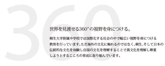 世界を見渡せる360°の視野を身につける。　桐生第一中学校では国際化する社会の中で幅広い視野を身につける教育を行っています。ただ海外の文化に触れるのではなく、桐生、そして日本の伝統的な文化を体験し自国の文化を理解することで異文化を理解し尊重しようとするこころの育成に取り組んでいます。